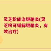 灵芝粉能治腱鞘炎(灵芝粉可缓解腱鞘炎，有效治疗)