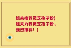 姐夫推荐灵芝孢子粉(姐夫力荐灵芝孢子粉，强烈推荐！)