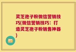 灵芝孢子粉微信营销技巧(微信营销技巧：打造灵芝孢子粉销售神器)