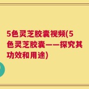 5色灵芝胶囊视频(5色灵芝胶囊——探究其功效和用途)