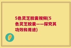 5色灵芝胶囊视频(5色灵芝胶囊——探究其功效和用途)