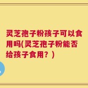 灵芝孢子粉孩子可以食用吗(灵芝孢子粉能否给孩子食用？)