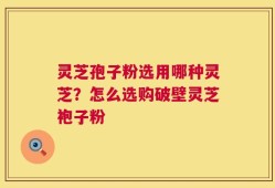灵芝孢子粉选用哪种灵芝？怎么选购破壁灵芝袍子粉