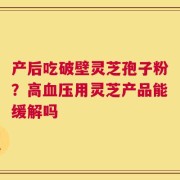 产后吃破壁灵芝孢子粉？高血压用灵芝产品能缓解吗