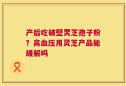 产后吃破壁灵芝孢子粉？高血压用灵芝产品能缓解吗