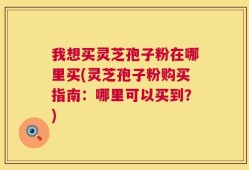 我想买灵芝孢子粉在哪里买(灵芝孢子粉购买指南：哪里可以买到？)