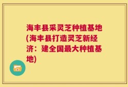 海丰县采灵芝种植基地(海丰县打造灵芝新经济：建全国最大种植基地)