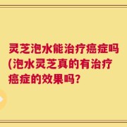 灵芝泡水能治疗癌症吗(泡水灵芝真的有治疗癌症的效果吗？