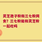 灵芝孢子粉和三七粉同食？三七粉能和灵芝粉一起吃吗