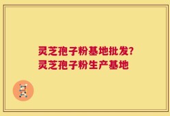 灵芝孢子粉基地批发？灵芝孢子粉生产基地