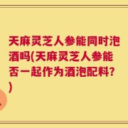 天麻灵芝人参能同时泡酒吗(天麻灵芝人参能否一起作为酒泡配料？)
