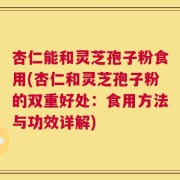 杏仁能和灵芝孢子粉食用(杏仁和灵芝孢子粉的双重好处：食用方法与功效详解)