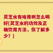 灵芝水有啥用啊怎么喝好(灵芝水的功效及正确饮用方法，你了解多少？)