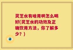 灵芝水有啥用啊怎么喝好(灵芝水的功效及正确饮用方法，你了解多少？)