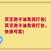 灵芝孢子油发货打包(灵芝孢子油发货打包，快速可靠)