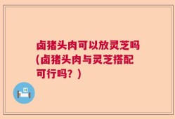 卤猪头肉可以放灵芝吗(卤猪头肉与灵芝搭配可行吗？)
