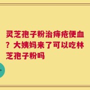 灵芝孢子粉治痔疮便血？大姨妈来了可以吃林芝孢子粉吗