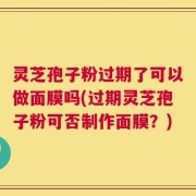 灵芝孢子粉过期了可以做面膜吗(过期灵芝孢子粉可否制作面膜？)