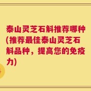 泰山灵芝石斛推荐哪种(推荐最佳泰山灵芝石斛品种，提高您的免疫力)