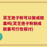 灵芝孢子粉可以做成胶囊吗(灵芝孢子粉制成胶囊可行性探讨)