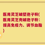 医用灵芝破壁孢子粉(医用灵芝壳破孢子粉：提高免疫力、调节血脂)