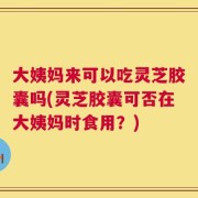 大姨妈来可以吃灵芝胶囊吗(灵芝胶囊可否在大姨妈时食用？)
