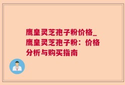 鹰皇灵芝孢子粉价格_鹰皇灵芝孢子粉：价格分析与购买指南
