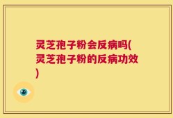 灵芝孢子粉会反病吗(灵芝孢子粉的反病功效)