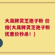 大晟牌灵芝孢子粉 价格(大晟牌灵芝孢子粉优惠价秒杀！)