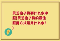 灵芝孢子粉要什么水冲服(灵芝孢子粉的最佳服用方式是用什么水？)