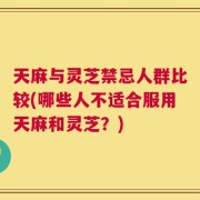 天麻与灵芝禁忌人群比较(哪些人不适合服用天麻和灵芝？)