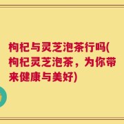 枸杞与灵芝泡茶行吗(枸杞灵芝泡茶，为你带来健康与美好)