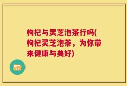 枸杞与灵芝泡茶行吗(枸杞灵芝泡茶，为你带来健康与美好)