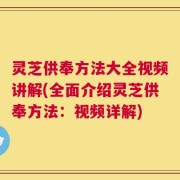 灵芝供奉方法大全视频讲解(全面介绍灵芝供奉方法：视频详解)