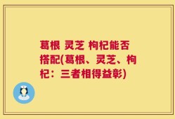 葛根 灵芝 枸杞能否搭配(葛根、灵芝、枸杞：三者相得益彰)