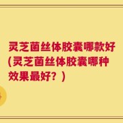 灵芝菌丝体胶囊哪款好(灵芝菌丝体胶囊哪种效果最好？)