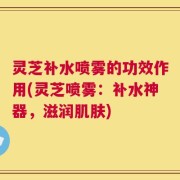 灵芝补水喷雾的功效作用(灵芝喷雾：补水神器，滋润肌肤)