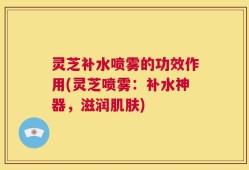灵芝补水喷雾的功效作用(灵芝喷雾：补水神器，滋润肌肤)