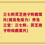 三七粉灵芝孢子粉鹿茸片(提高免疫力！养生三宝：三七粉、灵芝孢子粉和鹿茸片)