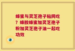 蜂蜜与灵芝孢子粘同吃？蜂胶蜂蜜加灵芝孢子粉加灵芝孢子油一起吃功效