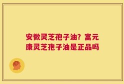安微灵芝孢子油？富元康灵芝孢子油是正品吗
