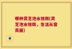 哪种灵芝泡水祛斑(灵芝泡水祛斑，生活从容亮丽)