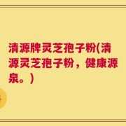 清源牌灵芝孢子粉(清源灵芝孢子粉，健康源泉。)