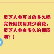 灵芝人参可以放多久喝完长期饮用减少浪费，灵芝人参有多久的保质期？)
