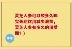 灵芝人参可以放多久喝完长期饮用减少浪费，灵芝人参有多久的保质期？)
