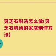 灵芝石斛汤怎么做(灵芝石斛汤的家庭制作方法)