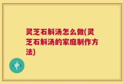 灵芝石斛汤怎么做(灵芝石斛汤的家庭制作方法)