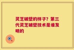 灵芝破壁的样子？第三代灵芝破壁技术是谁发明的