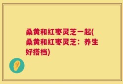 桑黄和红枣灵芝一起(桑黄和红枣灵芝：养生好搭档)