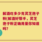 解酒吃多少克灵芝孢子粉(解酒好帮手，灵芝孢子粉正确用量你知道吗？